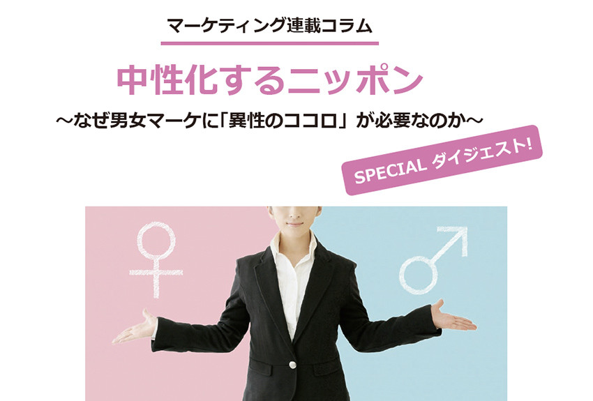 人気マーケティングコラムをSPECIALダイジェスト版に！　中性化するニッポン～なぜ男女マーケに「異性のココロ」が必要なのか～